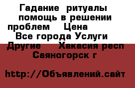 Гадание, ритуалы, помощь в решении проблем. › Цена ­ 1 000 - Все города Услуги » Другие   . Хакасия респ.,Саяногорск г.